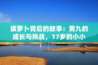 拔萝卜背后的故事：黄九的成长与挑战，17岁的小小勇者
