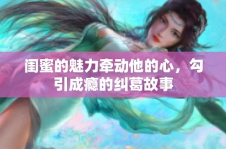 闺蜜的魅力牵动他的心，勾引成瘾的纠葛故事