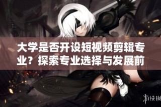 大学是否开设短视频剪辑专业？探索专业选择与发展前景