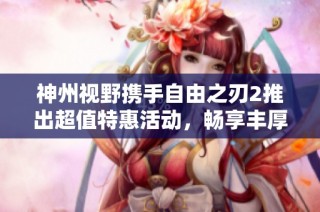 神州视野携手自由之刃2推出超值特惠活动，畅享丰厚福利和独家优惠等你来体验！