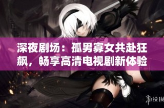 深夜剧场：孤男寡女共赴狂飙，畅享高清电视剧新体验