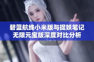 碧蓝航线小米版与捉妖笔记无限元宝版深度对比分析