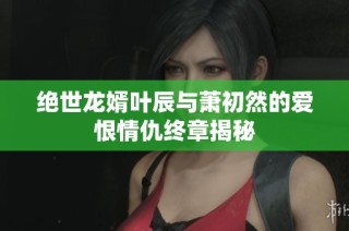 绝世龙婿叶辰与萧初然的爱恨情仇终章揭秘