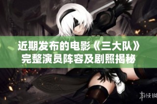 近期发布的电影《三大队》完整演员阵容及剧照揭秘