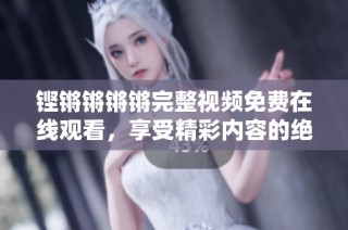 铿锵锵锵锵完整视频免费在线观看，享受精彩内容的绝佳选择