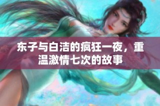 东子与白洁的疯狂一夜，重温激情七次的故事