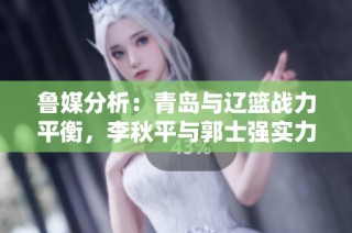 鲁媒分析：青岛与辽篮战力平衡，李秋平与郭士强实力对比明显