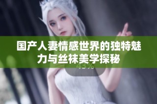 国产人妻情感世界的独特魅力与丝袜美学探秘