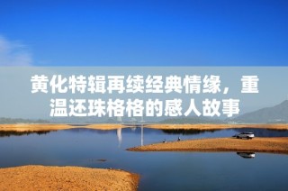 黄化特辑再续经典情缘，重温还珠格格的感人故事