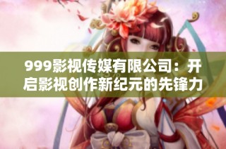 999影视传媒有限公司：开启影视创作新纪元的先锋力量