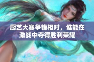 厨艺大赛争锋相对，谁能在激战中夺得胜利荣耀