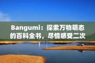 Bangumi：探索万物萌态的百科全书，尽情感受二次元魅力