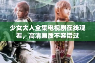 少女大人全集电视剧在线观看，高清画质不容错过
