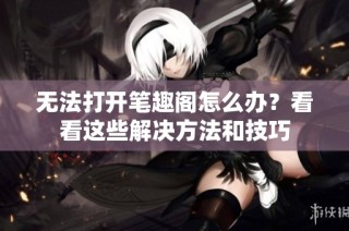 无法打开笔趣阁怎么办？看看这些解决方法和技巧