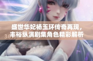 盛世华妃杨玉环传奇再现，丰裕纵满剧集角色精彩解析与演员表分享