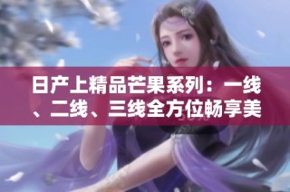 日产上精品芒果系列：一线、二线、三线全方位畅享美味体验