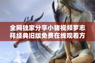 全网独家分享小猪视频罗志祥经典旧版免费在线观看方法与技巧