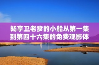 畅享卫老爹的小船从第一集到第四十六集的免费观影体验