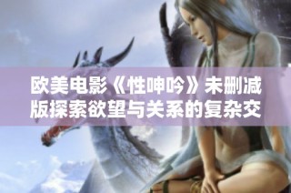 欧美电影《性呻吟》未删减版探索欲望与关系的复杂交织