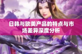 日韩与欧美产品的特点与市场差异深度分析