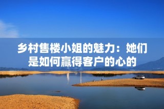 乡村售楼小姐的魅力：她们是如何赢得客户的心的