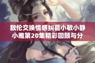 敌伦交换情感纠葛小敏小静小雅第20集精彩回顾与分析