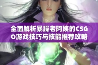 全面解析暴躁老阿姨的CSGO游戏技巧与技能推荐攻略