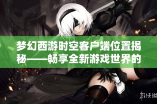 梦幻西游时空客户端位置揭秘——畅享全新游戏世界的秘密之旅