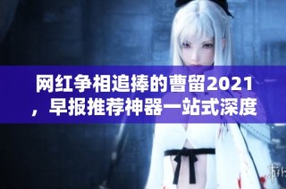网红争相追捧的曹留2021，早报推荐神器一站式深度解析