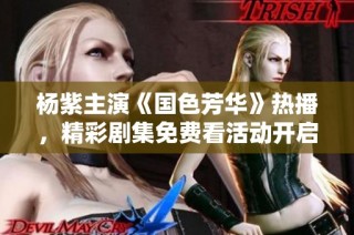 杨紫主演《国色芳华》热播，精彩剧集免费看活动开启