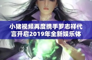 小猪视频再度携手罗志祥代言开启2019年全新娱乐体验