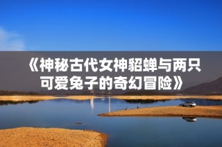 《神秘古代女神貂蝉与两只可爱兔子的奇幻冒险》