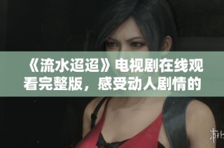 《流水迢迢》电视剧在线观看完整版，感受动人剧情的魅力