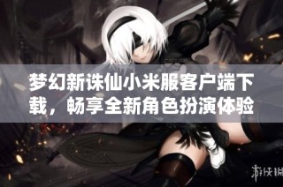 梦幻新诛仙小米服客户端下载，畅享全新角色扮演体验