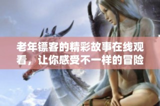 老年镖客的精彩故事在线观看，让你感受不一样的冒险与情感
