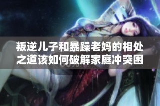 叛逆儿子和暴躁老妈的相处之道该如何破解家庭冲突困局