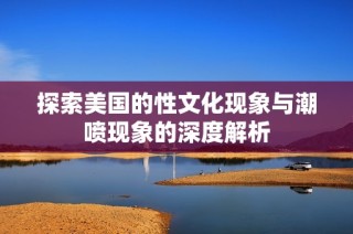 探索美国的性文化现象与潮喷现象的深度解析