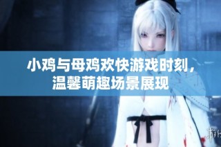 小鸡与母鸡欢快游戏时刻，温馨萌趣场景展现