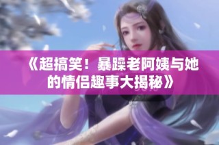 《超搞笑！暴躁老阿姨与她的情侣趣事大揭秘》