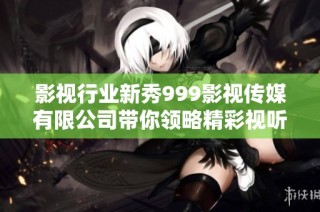影视行业新秀999影视传媒有限公司带你领略精彩视听盛宴