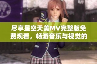 尽享星空天美MV完整版免费观看，畅游音乐与视觉的盛宴