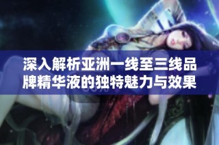 深入解析亚洲一线至三线品牌精华液的独特魅力与效果