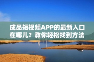 成品短视频APP的最新入口在哪儿？教你轻松找到方法