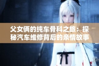 父女俩的纯车骨科之旅：探秘汽车维修背后的亲情故事