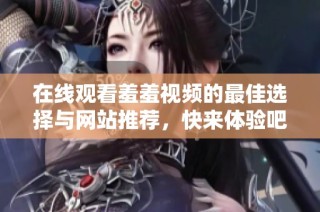 在线观看羞羞视频的最佳选择与网站推荐，快来体验吧