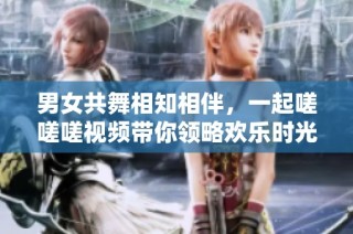 男女共舞相知相伴，一起嗟嗟嗟视频带你领略欢乐时光
