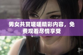 男女共赏嗟嗟精彩内容，免费观看尽情享受