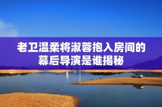 老卫温柔将淑蓉抱入房间的幕后导演是谁揭秘