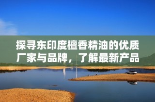 探寻东印度檀香精油的优质厂家与品牌，了解最新产品图片和热帖分享