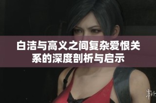 白洁与高义之间复杂爱恨关系的深度剖析与启示